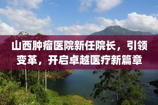 山西肿瘤医院新任院长，引领变革，开启卓越医疗新篇章