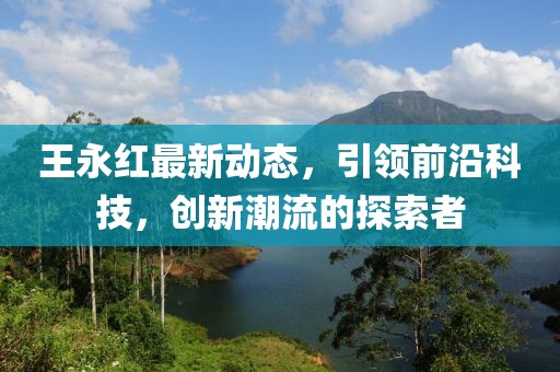 王永红最新动态，引领前沿科技，创新潮流的探索者