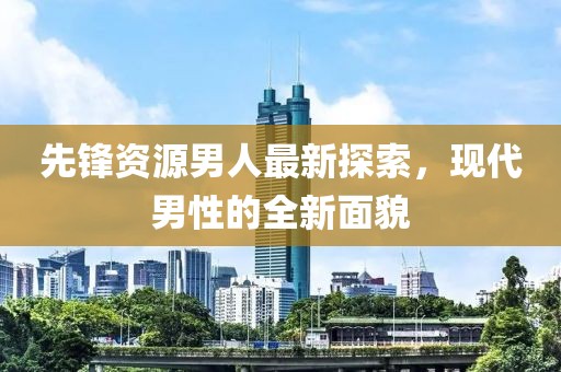 先锋资源男人最新探索，现代男性的全新面貌