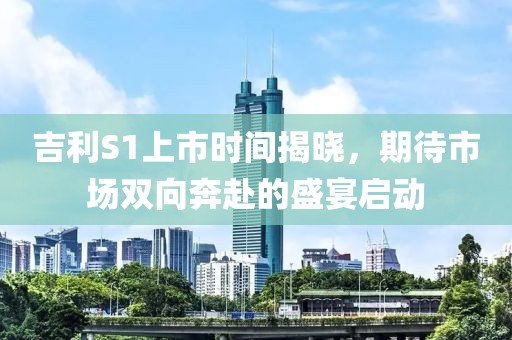 吉利S1上市时间揭晓，期待市场双向奔赴的盛宴启动