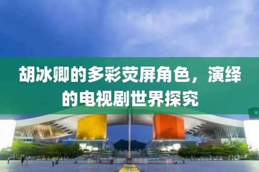 胡冰卿的多彩荧屏角色，演绎的电视剧世界探究