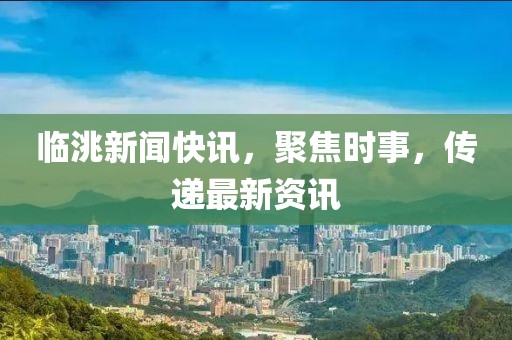 临洮新闻快讯，聚焦时事，传递最新资讯