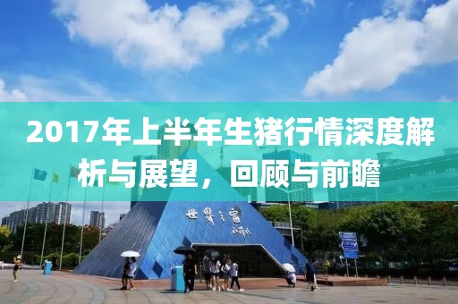 2017年上半年生猪行情深度解析与展望，回顾与前瞻