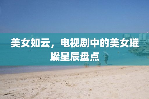 美女如云，电视剧中的美女璀璨星辰盘点