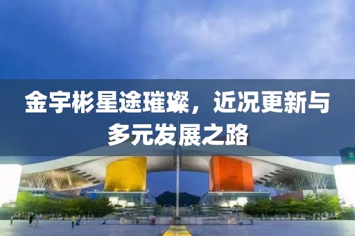 金宇彬星途璀璨，近况更新与多元发展之路