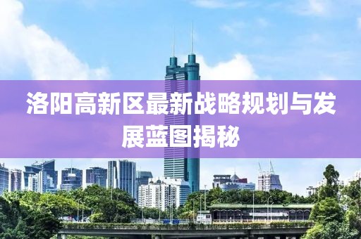 洛阳高新区最新战略规划与发展蓝图揭秘