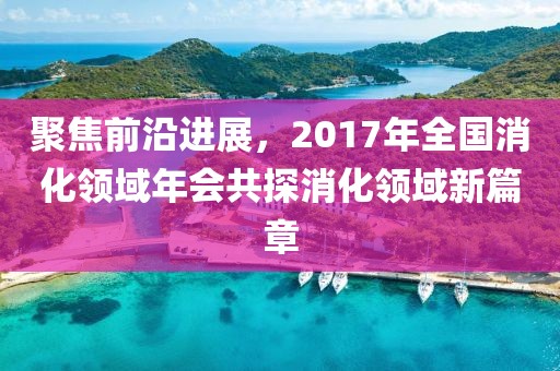 聚焦前沿进展，2017年全国消化领域年会共探消化领域新篇章