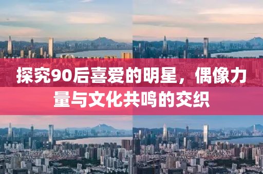 探究90后喜爱的明星，偶像力量与文化共鸣的交织
