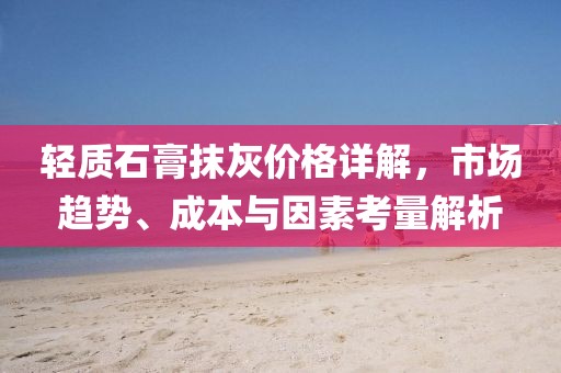 轻质石膏抹灰价格详解，市场趋势、成本与因素考量解析