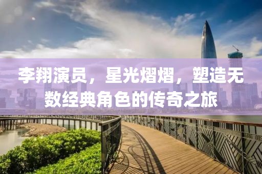 李翔演员，星光熠熠，塑造无数经典角色的传奇之旅