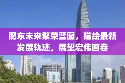 肥东未来繁荣蓝图，描绘最新发展轨迹，展望宏伟画卷