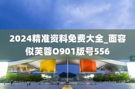 2024精准资料免费大全_面容似芙蓉O901版号556