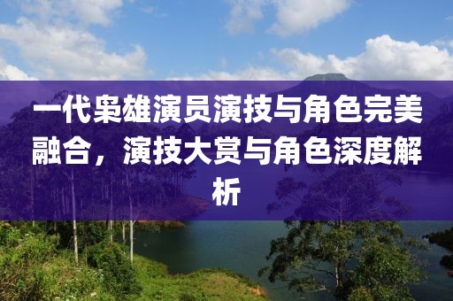 一代枭雄演员演技与角色完美融合，演技大赏与角色深度解析