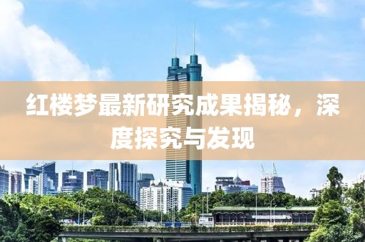 红楼梦最新研究成果揭秘，深度探究与发现