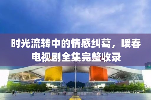 时光流转中的情感纠葛，暧春电视剧全集完整收录