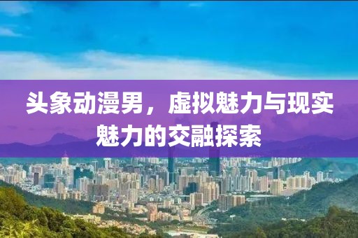 头象动漫男，虚拟魅力与现实魅力的交融探索