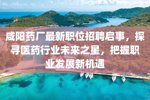 咸阳药厂最新职位招聘启事，探寻医药行业未来之星，把握职业发展新机遇