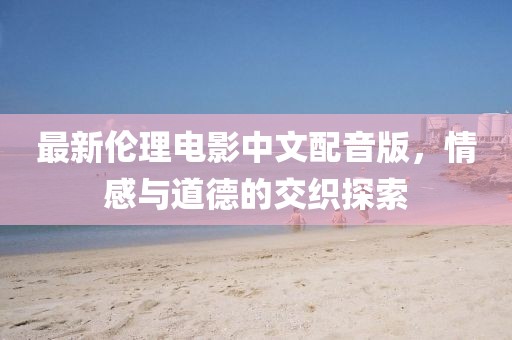 最新伦理电影中文配音版，情感与道德的交织探索