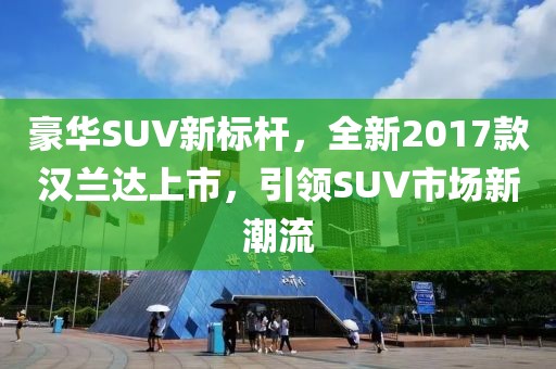 豪华SUV新标杆，全新2017款汉兰达上市，引领SUV市场新潮流