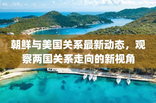 朝鲜与美国关系最新动态，观察两国关系走向的新视角