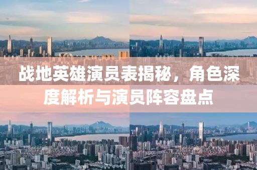 战地英雄演员表揭秘，角色深度解析与演员阵容盘点