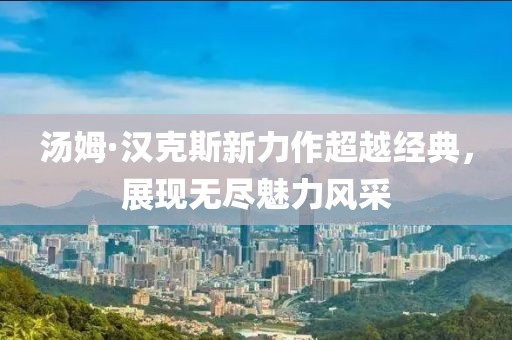 汤姆·汉克斯新力作超越经典，展现无尽魅力风采