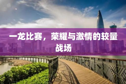 一龙比赛，荣耀与激情的较量战场