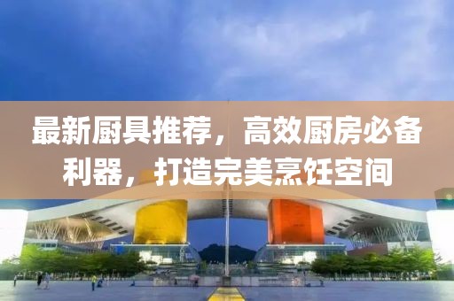 最新厨具推荐，高效厨房必备利器，打造完美烹饪空间