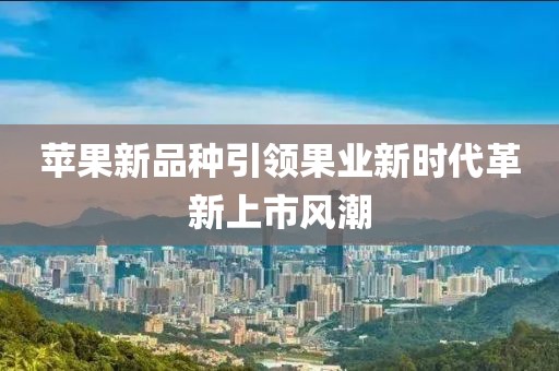 苹果新品种引领果业新时代革新上市风潮
