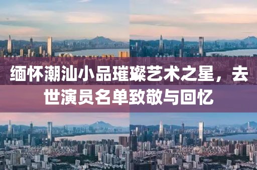 缅怀潮汕小品璀璨艺术之星，去世演员名单致敬与回忆