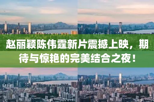 赵丽颖陈伟霆新片震撼上映，期待与惊艳的完美结合之夜！