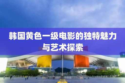 韩国黄色一级电影的独特魅力与艺术探索