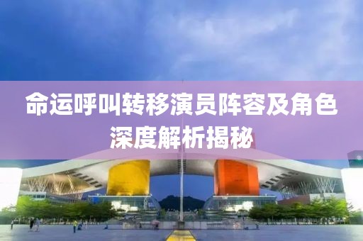 命运呼叫转移演员阵容及角色深度解析揭秘