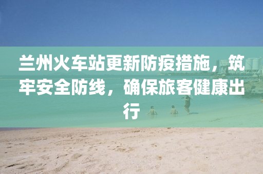 兰州火车站更新防疫措施，筑牢安全防线，确保旅客健康出行