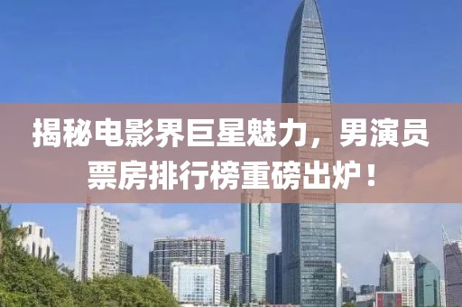 揭秘电影界巨星魅力，男演员票房排行榜重磅出炉！