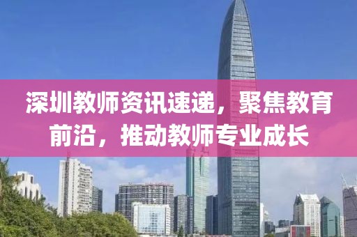 深圳教师资讯速递，聚焦教育前沿，推动教师专业成长