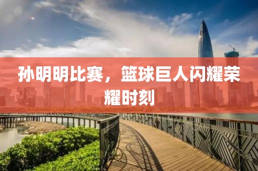 孙明明比赛，篮球巨人闪耀荣耀时刻