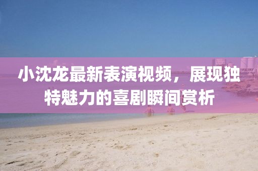 小沈龙最新表演视频，展现独特魅力的喜剧瞬间赏析