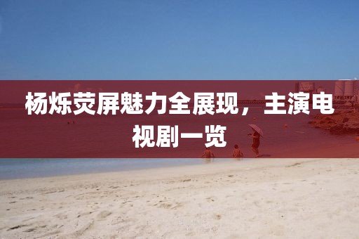 杨烁荧屏魅力全展现，主演电视剧一览