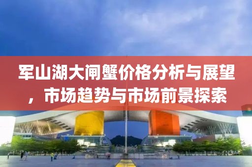 军山湖大闸蟹价格分析与展望，市场趋势与市场前景探索