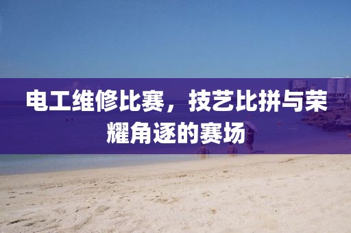 电工维修比赛，技艺比拼与荣耀角逐的赛场