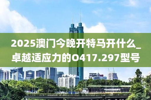 2025澳门今晚开特马开什么_卓越适应力的O417.297型号