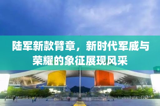 陆军新款臂章，新时代军威与荣耀的象征展现风采