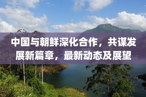中国与朝鲜深化合作，共谋发展新篇章，最新动态及展望
