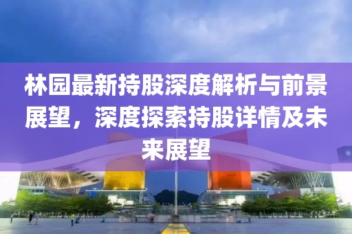 林园最新持股深度解析与前景展望，深度探索持股详情及未来展望