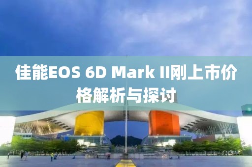 佳能EOS 6D Mark II刚上市价格解析与探讨