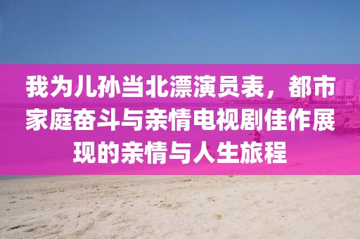 我为儿孙当北漂演员表，都市家庭奋斗与亲情电视剧佳作展现的亲情与人生旅程