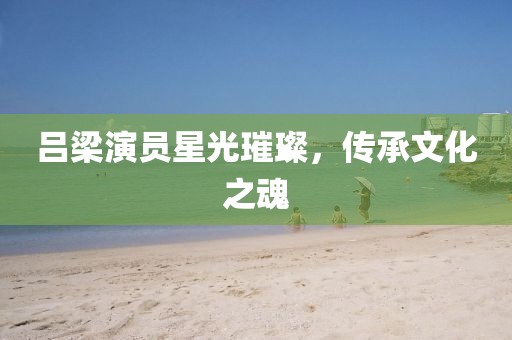 吕梁演员星光璀璨，传承文化之魂