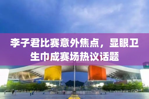 李子君比赛意外焦点，显眼卫生巾成赛场热议话题