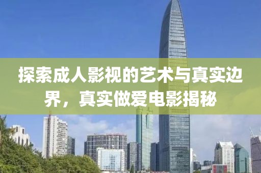 探索成人影视的艺术与真实边界，真实做爱电影揭秘